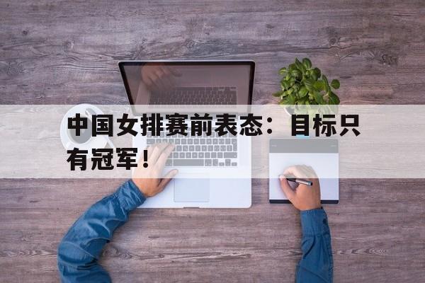 米兰体育网页版-中国女排赛前表态：目标只有冠军！