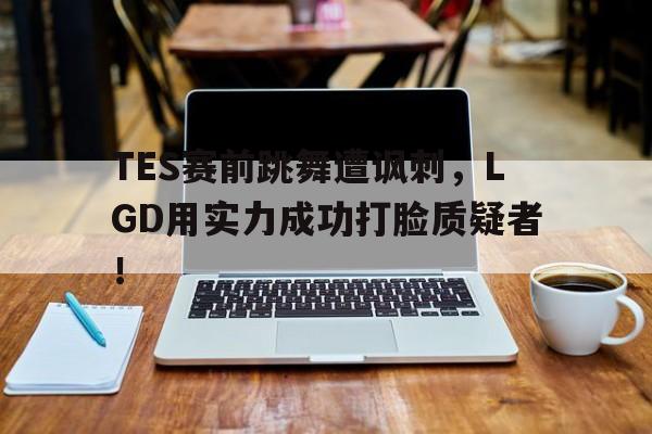 米兰集团-TES赛前跳舞遭讽刺，LGD用实力成功打脸质疑者！