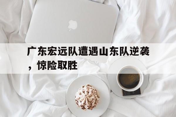 广东宏远队遭遇山东队逆袭，惊险取胜