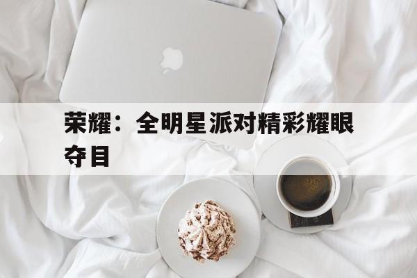 荣耀：全明星派对精彩耀眼夺目