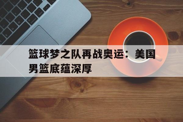 米兰体育网页版-篮球梦之队再战奥运：美国男篮底蕴深厚